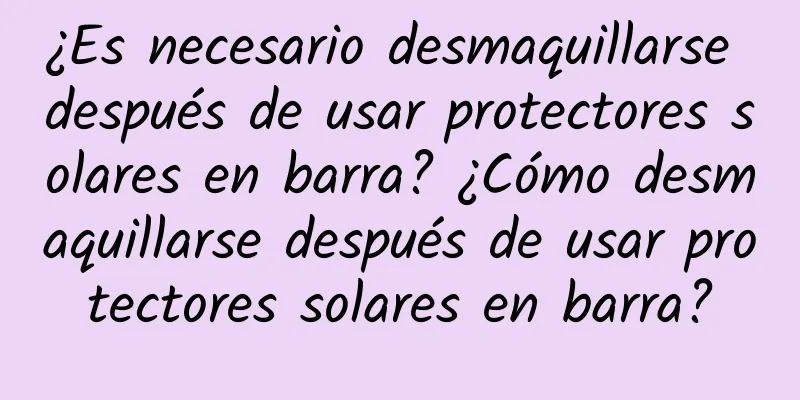 ¿Es necesario desmaquillarse después de usar protectores solares en barra? ¿Cómo desmaquillarse después de usar protectores solares en barra?