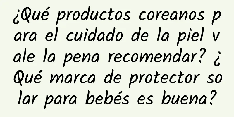 ¿Qué productos coreanos para el cuidado de la piel vale la pena recomendar? ¿Qué marca de protector solar para bebés es buena?