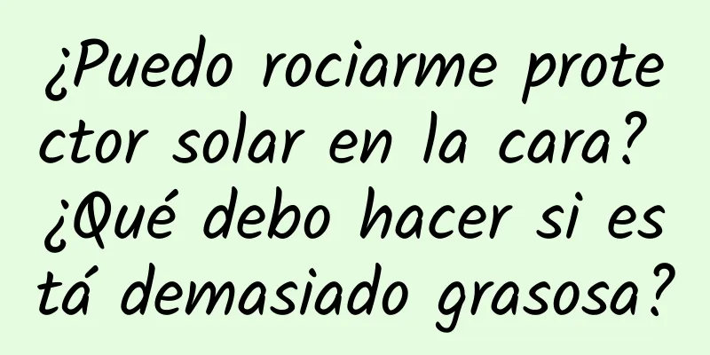 ¿Puedo rociarme protector solar en la cara? ¿Qué debo hacer si está demasiado grasosa?