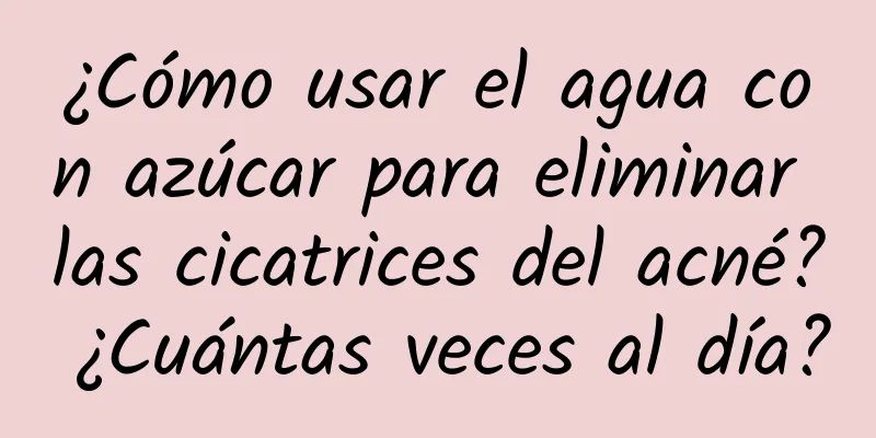 ¿Cómo usar el agua con azúcar para eliminar las cicatrices del acné? ¿Cuántas veces al día?