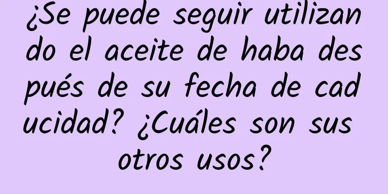 ¿Se puede seguir utilizando el aceite de haba después de su fecha de caducidad? ¿Cuáles son sus otros usos?