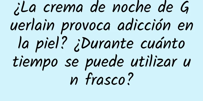 ¿La crema de noche de Guerlain provoca adicción en la piel? ¿Durante cuánto tiempo se puede utilizar un frasco?