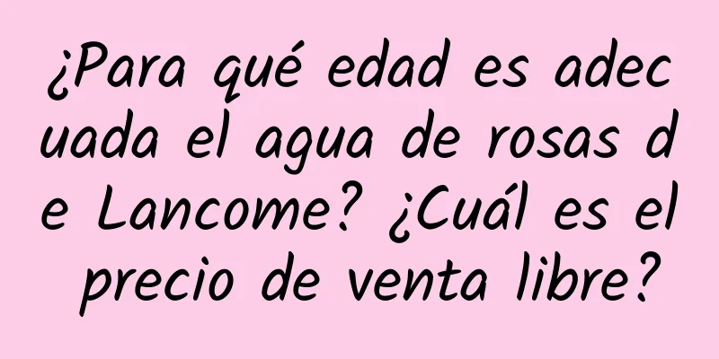 ¿Para qué edad es adecuada el agua de rosas de Lancome? ¿Cuál es el precio de venta libre?