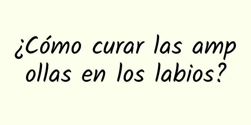 ¿Cómo curar las ampollas en los labios?