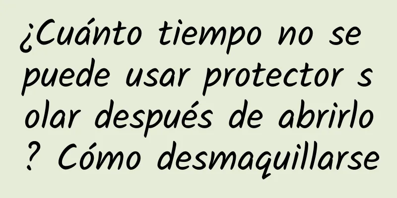 ¿Cuánto tiempo no se puede usar protector solar después de abrirlo? Cómo desmaquillarse