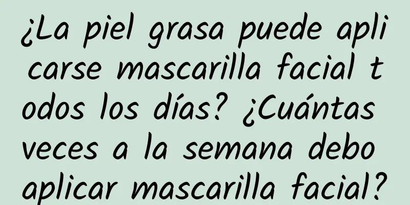 ¿La piel grasa puede aplicarse mascarilla facial todos los días? ¿Cuántas veces a la semana debo aplicar mascarilla facial?