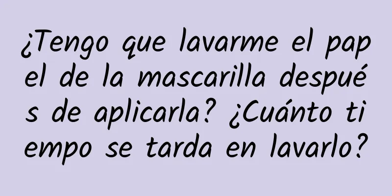 ¿Tengo que lavarme el papel de la mascarilla después de aplicarla? ¿Cuánto tiempo se tarda en lavarlo?