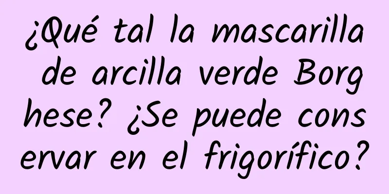 ¿Qué tal la mascarilla de arcilla verde Borghese? ¿Se puede conservar en el frigorífico?