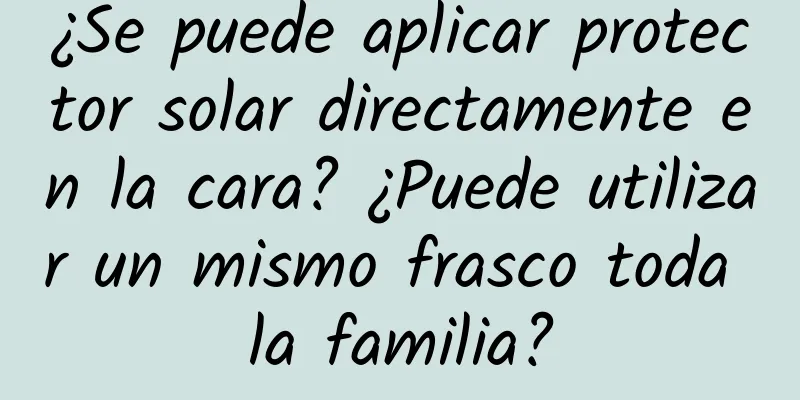 ¿Se puede aplicar protector solar directamente en la cara? ¿Puede utilizar un mismo frasco toda la familia?