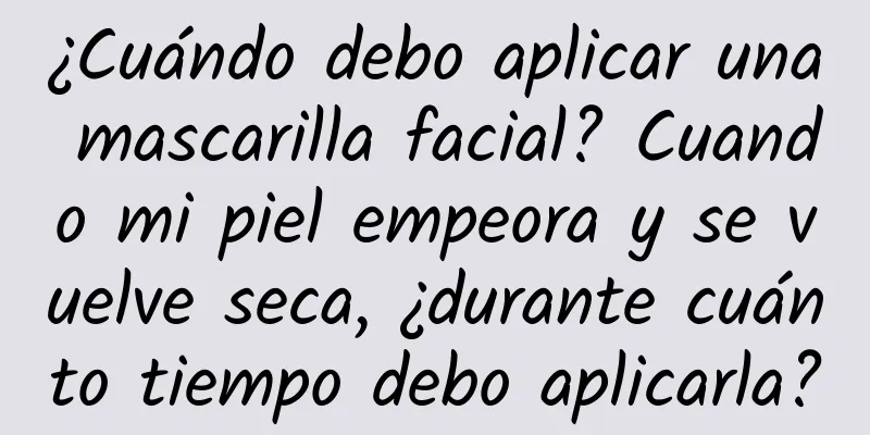 ¿Cuándo debo aplicar una mascarilla facial? Cuando mi piel empeora y se vuelve seca, ¿durante cuánto tiempo debo aplicarla?