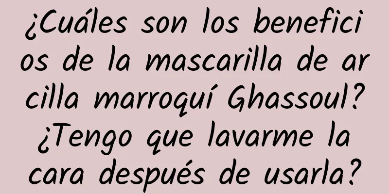 ¿Cuáles son los beneficios de la mascarilla de arcilla marroquí Ghassoul? ¿Tengo que lavarme la cara después de usarla?