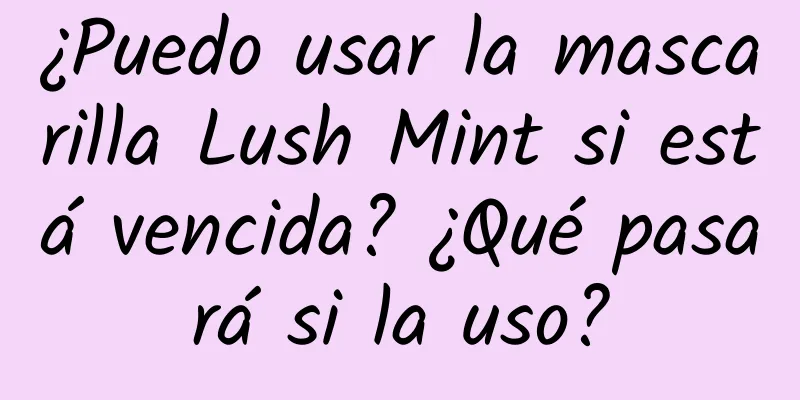 ¿Puedo usar la mascarilla Lush Mint si está vencida? ¿Qué pasará si la uso?