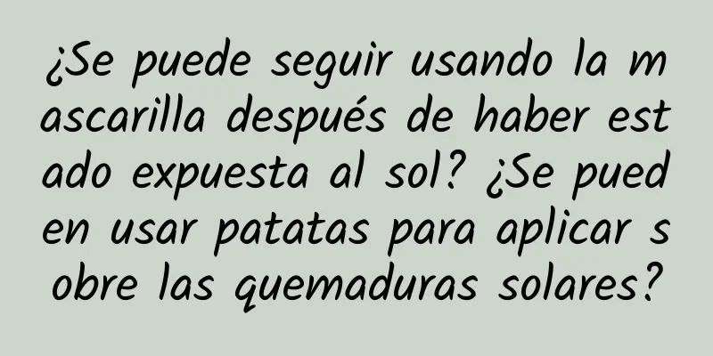 ¿Se puede seguir usando la mascarilla después de haber estado expuesta al sol? ¿Se pueden usar patatas para aplicar sobre las quemaduras solares?