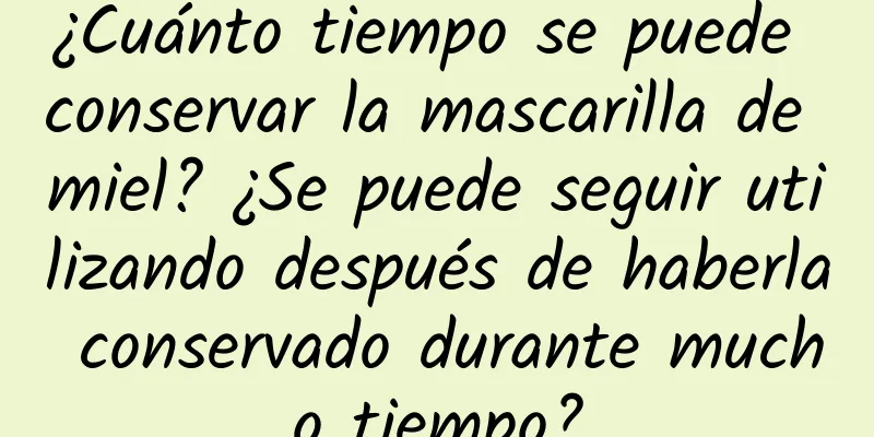 ¿Cuánto tiempo se puede conservar la mascarilla de miel? ¿Se puede seguir utilizando después de haberla conservado durante mucho tiempo?