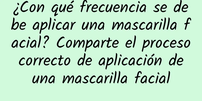 ¿Con qué frecuencia se debe aplicar una mascarilla facial? Comparte el proceso correcto de aplicación de una mascarilla facial