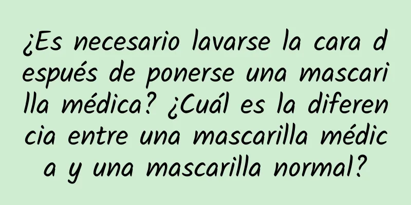 ¿Es necesario lavarse la cara después de ponerse una mascarilla médica? ¿Cuál es la diferencia entre una mascarilla médica y una mascarilla normal?