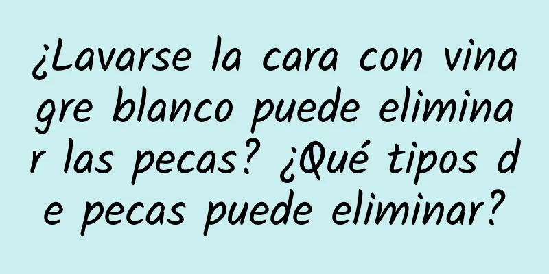 ¿Lavarse la cara con vinagre blanco puede eliminar las pecas? ¿Qué tipos de pecas puede eliminar?