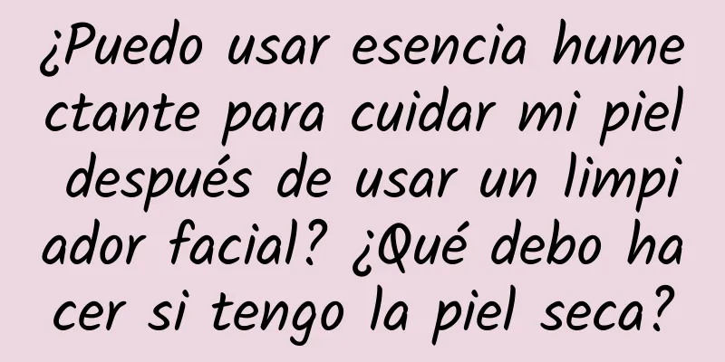 ¿Puedo usar esencia humectante para cuidar mi piel después de usar un limpiador facial? ¿Qué debo hacer si tengo la piel seca?