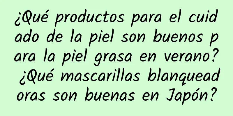 ¿Qué productos para el cuidado de la piel son buenos para la piel grasa en verano? ¿Qué mascarillas blanqueadoras son buenas en Japón?