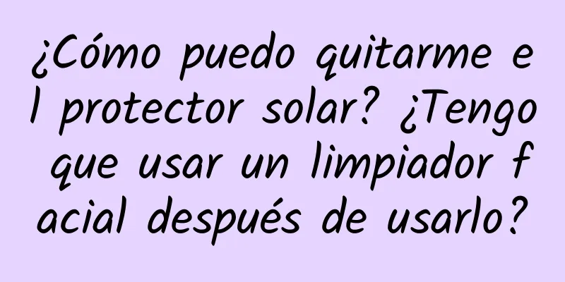 ¿Cómo puedo quitarme el protector solar? ¿Tengo que usar un limpiador facial después de usarlo?