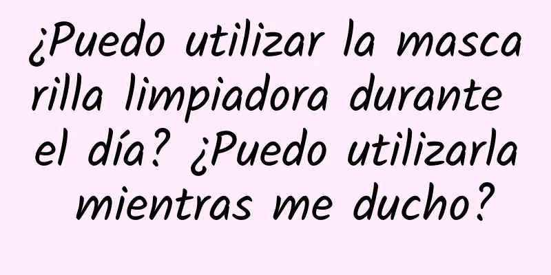 ¿Puedo utilizar la mascarilla limpiadora durante el día? ¿Puedo utilizarla mientras me ducho?