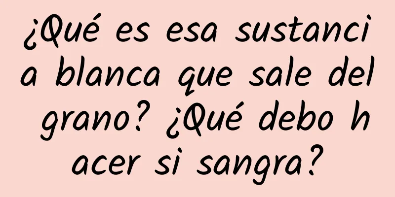 ¿Qué es esa sustancia blanca que sale del grano? ¿Qué debo hacer si sangra?