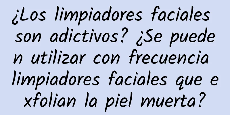 ¿Los limpiadores faciales son adictivos? ¿Se pueden utilizar con frecuencia limpiadores faciales que exfolian la piel muerta?