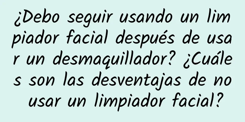 ¿Debo seguir usando un limpiador facial después de usar un desmaquillador? ¿Cuáles son las desventajas de no usar un limpiador facial?