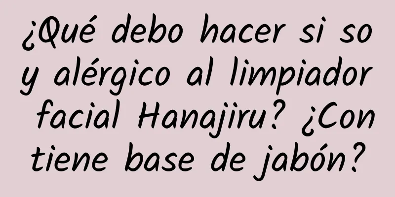 ¿Qué debo hacer si soy alérgico al limpiador facial Hanajiru? ¿Contiene base de jabón?