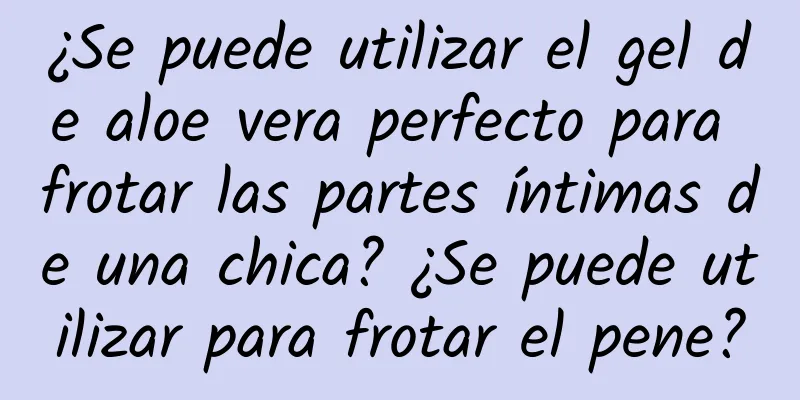 ¿Se puede utilizar el gel de aloe vera perfecto para frotar las partes íntimas de una chica? ¿Se puede utilizar para frotar el pene?