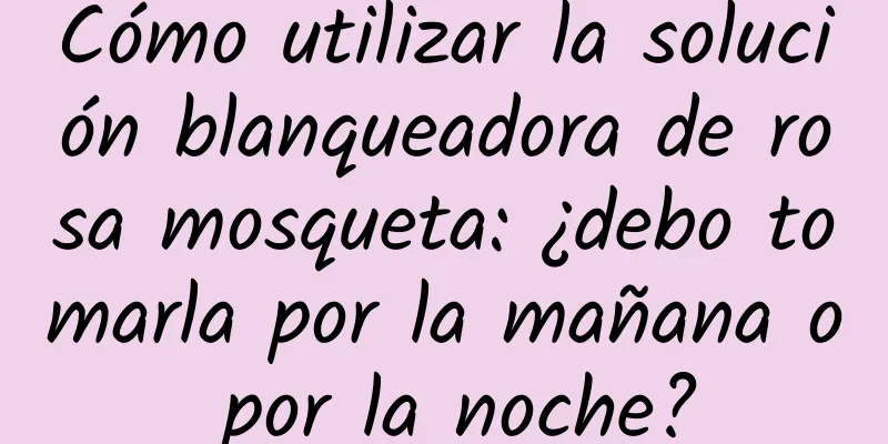 Cómo utilizar la solución blanqueadora de rosa mosqueta: ¿debo tomarla por la mañana o por la noche?