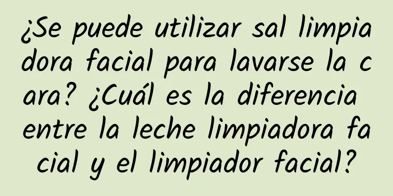 ¿Se puede utilizar sal limpiadora facial para lavarse la cara? ¿Cuál es la diferencia entre la leche limpiadora facial y el limpiador facial?