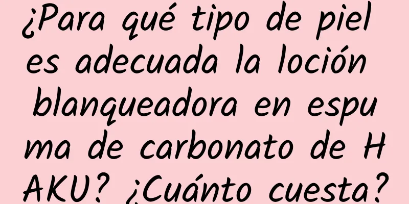 ¿Para qué tipo de piel es adecuada la loción blanqueadora en espuma de carbonato de HAKU? ¿Cuánto cuesta?