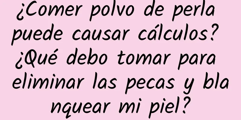 ¿Comer polvo de perla puede causar cálculos? ¿Qué debo tomar para eliminar las pecas y blanquear mi piel?