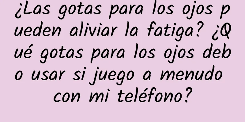 ¿Las gotas para los ojos pueden aliviar la fatiga? ¿Qué gotas para los ojos debo usar si juego a menudo con mi teléfono?