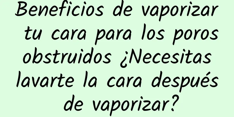 Beneficios de vaporizar tu cara para los poros obstruidos ¿Necesitas lavarte la cara después de vaporizar?