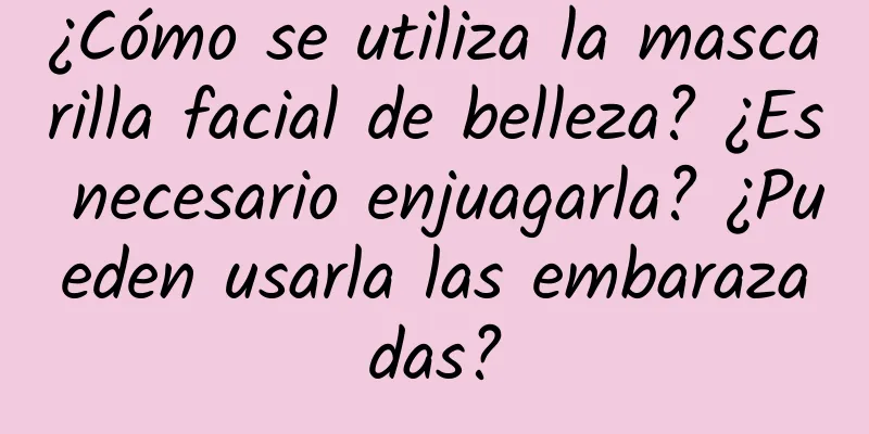 ¿Cómo se utiliza la mascarilla facial de belleza? ¿Es necesario enjuagarla? ¿Pueden usarla las embarazadas?