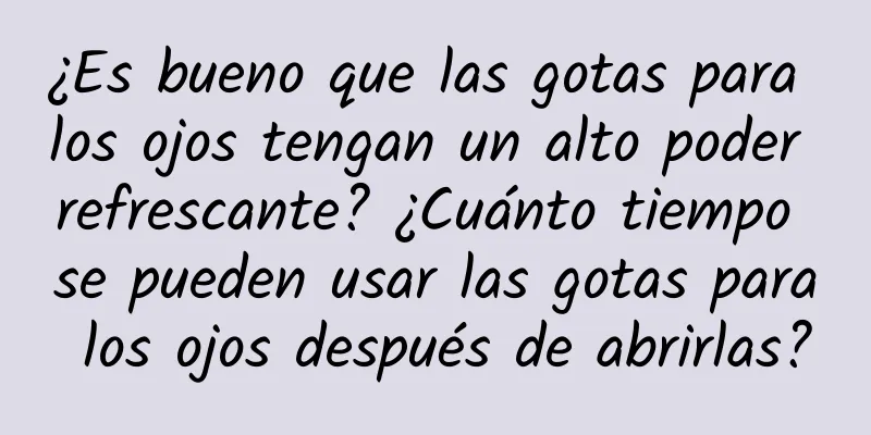 ¿Es bueno que las gotas para los ojos tengan un alto poder refrescante? ¿Cuánto tiempo se pueden usar las gotas para los ojos después de abrirlas?