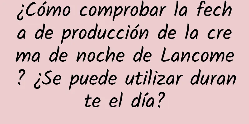 ¿Cómo comprobar la fecha de producción de la crema de noche de Lancome? ¿Se puede utilizar durante el día?