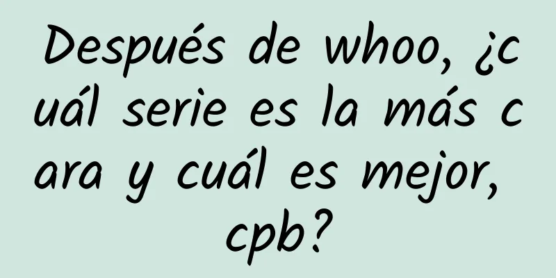 Después de whoo, ¿cuál serie es la más cara y cuál es mejor, cpb?