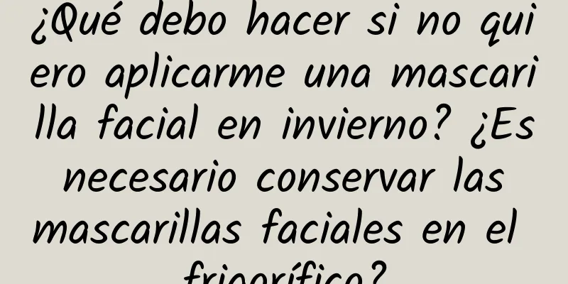 ¿Qué debo hacer si no quiero aplicarme una mascarilla facial en invierno? ¿Es necesario conservar las mascarillas faciales en el frigorífico?