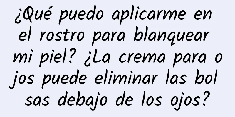 ¿Qué puedo aplicarme en el rostro para blanquear mi piel? ¿La crema para ojos puede eliminar las bolsas debajo de los ojos?