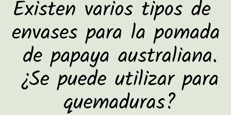 Existen varios tipos de envases para la pomada de papaya australiana. ¿Se puede utilizar para quemaduras?