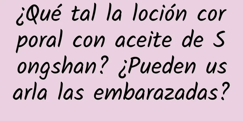 ¿Qué tal la loción corporal con aceite de Songshan? ¿Pueden usarla las embarazadas?