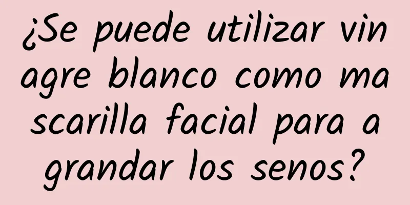 ¿Se puede utilizar vinagre blanco como mascarilla facial para agrandar los senos?