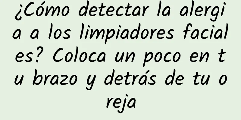 ¿Cómo detectar la alergia a los limpiadores faciales? Coloca un poco en tu brazo y detrás de tu oreja