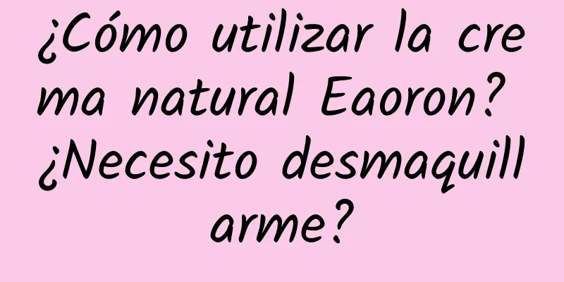 ¿Cómo utilizar la crema natural Eaoron? ¿Necesito desmaquillarme?