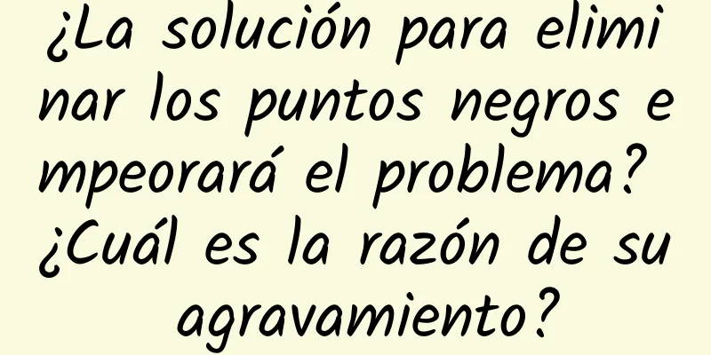 ¿La solución para eliminar los puntos negros empeorará el problema? ¿Cuál es la razón de su agravamiento?