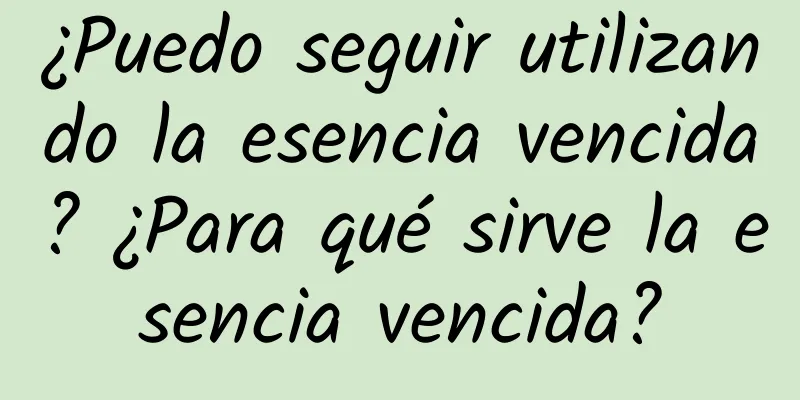 ¿Puedo seguir utilizando la esencia vencida? ¿Para qué sirve la esencia vencida?