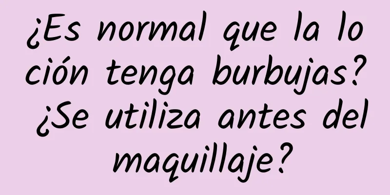 ¿Es normal que la loción tenga burbujas? ¿Se utiliza antes del maquillaje?